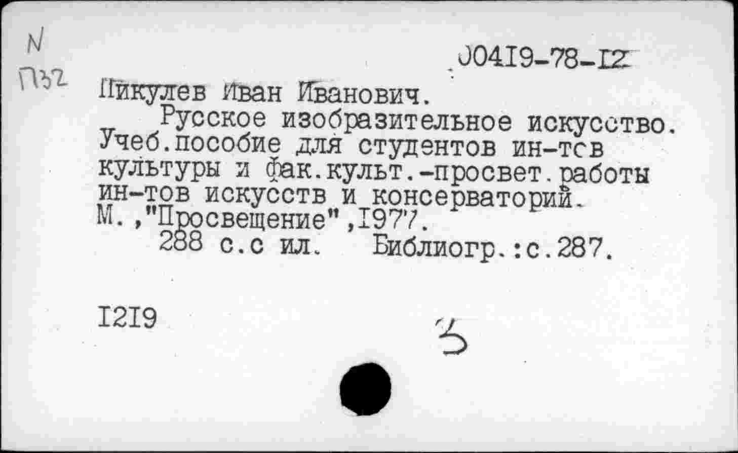 ﻿.00419-78-12
ГГйкулев Иван Иванович.
Русское изобразительное искусство. Учеб.пособие для студентов ин-тсв культуры и фак.культ.-просвет.работы ин-тов искусств и консерваторий.
М. /’Просвещение" ,1977.
288 с.с ил. Библиогр.:с.287.
1219